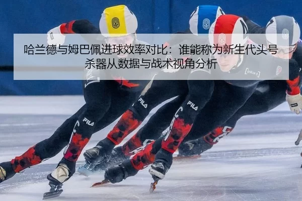 哈兰德与姆巴佩进球效率对比：谁能称为新生代头号杀器从数据与战术视角分析