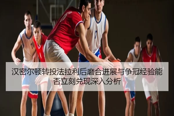 汉密尔顿转投法拉利后磨合进展与争冠经验能否立刻兑现深入分析