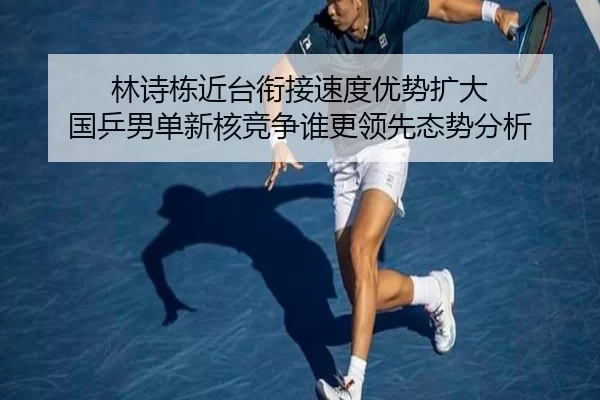 林诗栋近台衔接速度优势扩大 国乒男单新核竞争谁更领先态势分析