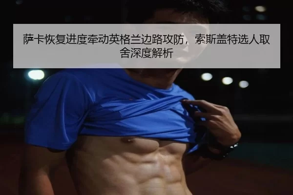 萨卡恢复进度牵动英格兰边路攻防，索斯盖特选人取舍深度解析