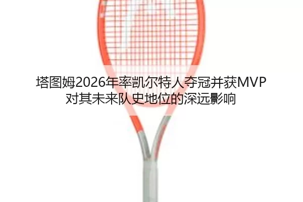 塔图姆2026年率凯尔特人夺冠并获MVP 对其未来队史地位的深远影响